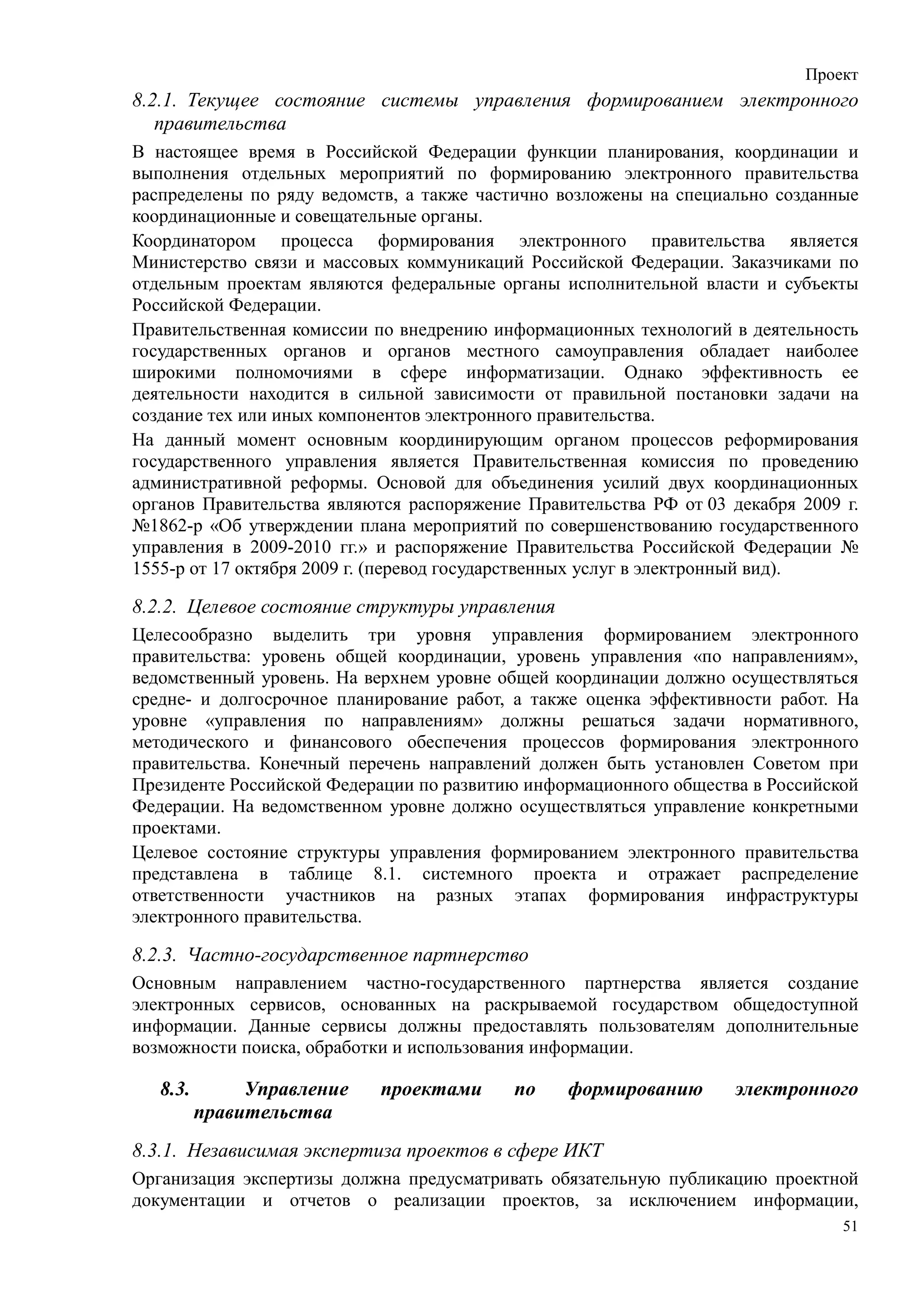 Проект
8.2.1. Текущее состояние системы управления формированием электронного
   правительства
В настоящее время в Российской Федерации функции планирования, координации и
выполнения отдельных мероприятий по формированию электронного правительства
распределены по ряду ведомств, а также частично возложены на специально созданные
координационные и совещательные органы.
Координатором процесса формирования электронного правительства является
Министерство связи и массовых коммуникаций Российской Федерации. Заказчиками по
отдельным проектам являются федеральные органы исполнительной власти и субъекты
Российской Федерации.
Правительственная комиссии по внедрению информационных технологий в деятельность
государственных органов и органов местного самоуправления обладает наиболее
широкими полномочиями в сфере информатизации. Однако эффективность ее
деятельности находится в сильной зависимости от правильной постановки задачи на
создание тех или иных компонентов электронного правительства.
На данный момент основным координирующим органом процессов реформирования
государственного управления является Правительственная комиссия по проведению
административной реформы. Основой для объединения усилий двух координационных
органов Правительства являются распоряжение Правительства РФ от 03 декабря 2009 г.
№1862-р «Об утверждении плана мероприятий по совершенствованию государственного
управления в 2009-2010 гг.» и распоряжение Правительства Российской Федерации №
1555-р от 17 октября 2009 г. (перевод государственных услуг в электронный вид).

8.2.2. Целевое состояние структуры управления
Целесообразно выделить три уровня управления формированием электронного
правительства: уровень общей координации, уровень управления «по направлениям»,
ведомственный уровень. На верхнем уровне общей координации должно осуществляться
средне- и долгосрочное планирование работ, а также оценка эффективности работ. На
уровне «управления по направлениям» должны решаться задачи нормативного,
методического и финансового обеспечения процессов формирования электронного
правительства. Конечный перечень направлений должен быть установлен Советом при
Президенте Российской Федерации по развитию информационного общества в Российской
Федерации. На ведомственном уровне должно осуществляться управление конкретными
проектами.
Целевое состояние структуры управления формированием электронного правительства
представлена в таблице 8.1. системного проекта и отражает распределение
ответственности участников на разных этапах формирования инфраструктуры
электронного правительства.

8.2.3. Частно-государственное партнерство
Основным направлением частно-государственного партнерства является создание
электронных сервисов, основанных на раскрываемой государством общедоступной
информации. Данные сервисы должны предоставлять пользователям дополнительные
возможности поиска, обработки и использования информации.

   8.3.        Управление   проектами      по    формированию       электронного
          правительства
8.3.1. Независимая экспертиза проектов в сфере ИКТ
Организация экспертизы должна предусматривать обязательную публикацию проектной
документации и отчетов о реализации проектов, за исключением информации,
                                                                                51
 