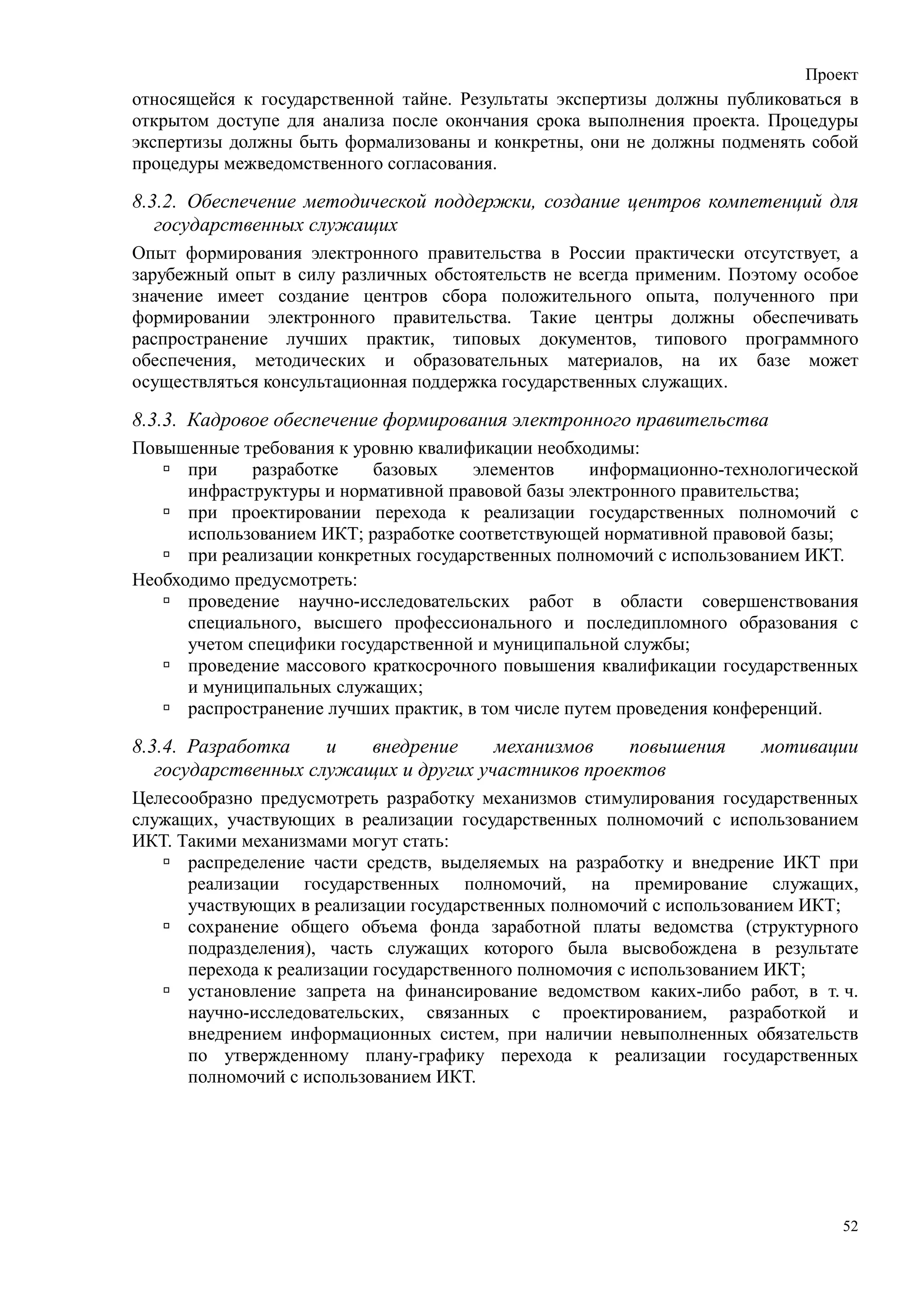 Проект
относящейся к государственной тайне. Результаты экспертизы должны публиковаться в
открытом доступе для анализа после окончания срока выполнения проекта. Процедуры
экспертизы должны быть формализованы и конкретны, они не должны подменять собой
процедуры межведомственного согласования.

8.3.2. Обеспечение методической поддержки, создание центров компетенций для
   государственных служащих
Опыт формирования электронного правительства в России практически отсутствует, а
зарубежный опыт в силу различных обстоятельств не всегда применим. Поэтому особое
значение имеет создание центров сбора положительного опыта, полученного при
формировании электронного правительства. Такие центры должны обеспечивать
распространение лучших практик, типовых документов, типового программного
обеспечения, методических и образовательных материалов, на их базе может
осуществляться консультационная поддержка государственных служащих.

8.3.3. Кадровое обеспечение формирования электронного правительства
Повышенные требования к уровню квалификации необходимы:
      при    разработке    базовых     элементов     информационно-технологической
      инфраструктуры и нормативной правовой базы электронного правительства;
      при проектировании перехода к реализации государственных полномочий с
      использованием ИКТ; разработке соответствующей нормативной правовой базы;
      при реализации конкретных государственных полномочий с использованием ИКТ.
Необходимо предусмотреть:
      проведение научно-исследовательских работ в области совершенствования
      специального, высшего профессионального и последипломного образования с
      учетом специфики государственной и муниципальной службы;
      проведение массового краткосрочного повышения квалификации государственных
      и муниципальных служащих;
      распространение лучших практик, в том числе путем проведения конференций.

8.3.4. Разработка    и   внедрение     механизмов    повышения         мотивации
   государственных служащих и других участников проектов
Целесообразно предусмотреть разработку механизмов стимулирования государственных
служащих, участвующих в реализации государственных полномочий с использованием
ИКТ. Такими механизмами могут стать:
      распределение части средств, выделяемых на разработку и внедрение ИКТ при
      реализации государственных полномочий, на премирование служащих,
      участвующих в реализации государственных полномочий с использованием ИКТ;
      сохранение общего объема фонда заработной платы ведомства (структурного
      подразделения), часть служащих которого была высвобождена в результате
      перехода к реализации государственного полномочия с использованием ИКТ;
      установление запрета на финансирование ведомством каких-либо работ, в т. ч.
      научно-исследовательских, связанных с проектированием, разработкой и
      внедрением информационных систем, при наличии невыполненных обязательств
      по утвержденному плану-графику перехода к реализации государственных
      полномочий с использованием ИКТ.




                                                                                52
 