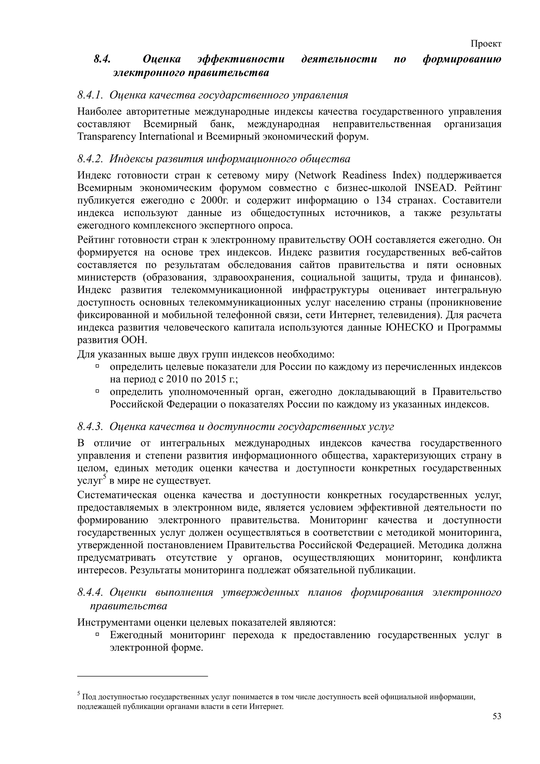 Проект
    8.4.        Оценка эффективности                     деятельности            по      формированию
           электронного правительства
8.4.1. Оценка качества государственного управления
Наиболее авторитетные международные индексы качества государственного управления
составляют Всемирный банк, международная неправительственная организация
Transparency International и Всемирный экономический форум.

8.4.2. Индексы развития информационного общества
Индекс готовности стран к сетевому миру (Network Readiness Index) поддерживается
Всемирным экономическим форумом совместно с бизнес-школой INSEAD. Рейтинг
публикуется ежегодно с 2000г. и содержит информацию о 134 странах. Составители
индекса используют данные из общедоступных источников, а также результаты
ежегодного комплексного экспертного опроса.
Рейтинг готовности стран к электронному правительству ООН составляется ежегодно. Он
формируется на основе трех индексов. Индекс развития государственных веб-сайтов
составляется по результатам обследования сайтов правительства и пяти основных
министерств (образования, здравоохранения, социальной защиты, труда и финансов).
Индекс развития телекоммуникационной инфраструктуры оценивает интегральную
доступность основных телекоммуникационных услуг населению страны (проникновение
фиксированной и мобильной телефонной связи, сети Интернет, телевидения). Для расчета
индекса развития человеческого капитала используются данные ЮНЕСКО и Программы
развития ООН.
Для указанных выше двух групп индексов необходимо:
      определить целевые показатели для России по каждому из перечисленных индексов
      на период с 2010 по 2015 г.;
      определить уполномоченный орган, ежегодно докладывающий в Правительство
      Российской Федерации о показателях России по каждому из указанных индексов.

8.4.3. Оценка качества и доступности государственных услуг
В отличие от интегральных международных индексов качества государственного
управления и степени развития информационного общества, характеризующих страну в
целом, единых методик оценки качества и доступности конкретных государственных
услуг5 в мире не существует.
Систематическая оценка качества и доступности конкретных государственных услуг,
предоставляемых в электронном виде, является условием эффективной деятельности по
формированию электронного правительства. Мониторинг качества и доступности
государственных услуг должен осуществляться в соответствии с методикой мониторинга,
утвержденной постановлением Правительства Российской Федерацией. Методика должна
предусматривать отсутствие у органов, осуществляющих мониторинг, конфликта
интересов. Результаты мониторинга подлежат обязательной публикации.

8.4.4. Оценки выполнения утвержденных планов формирования электронного
   правительства
Инструментами оценки целевых показателей являются:
      Ежегодный мониторинг перехода к предоставлению государственных услуг в
      электронной форме.



5
 Под доступностью государственных услуг понимается в том числе доступность всей официальной информации,
подлежащей публикации органами власти в сети Интернет.
                                                                                                          53
 