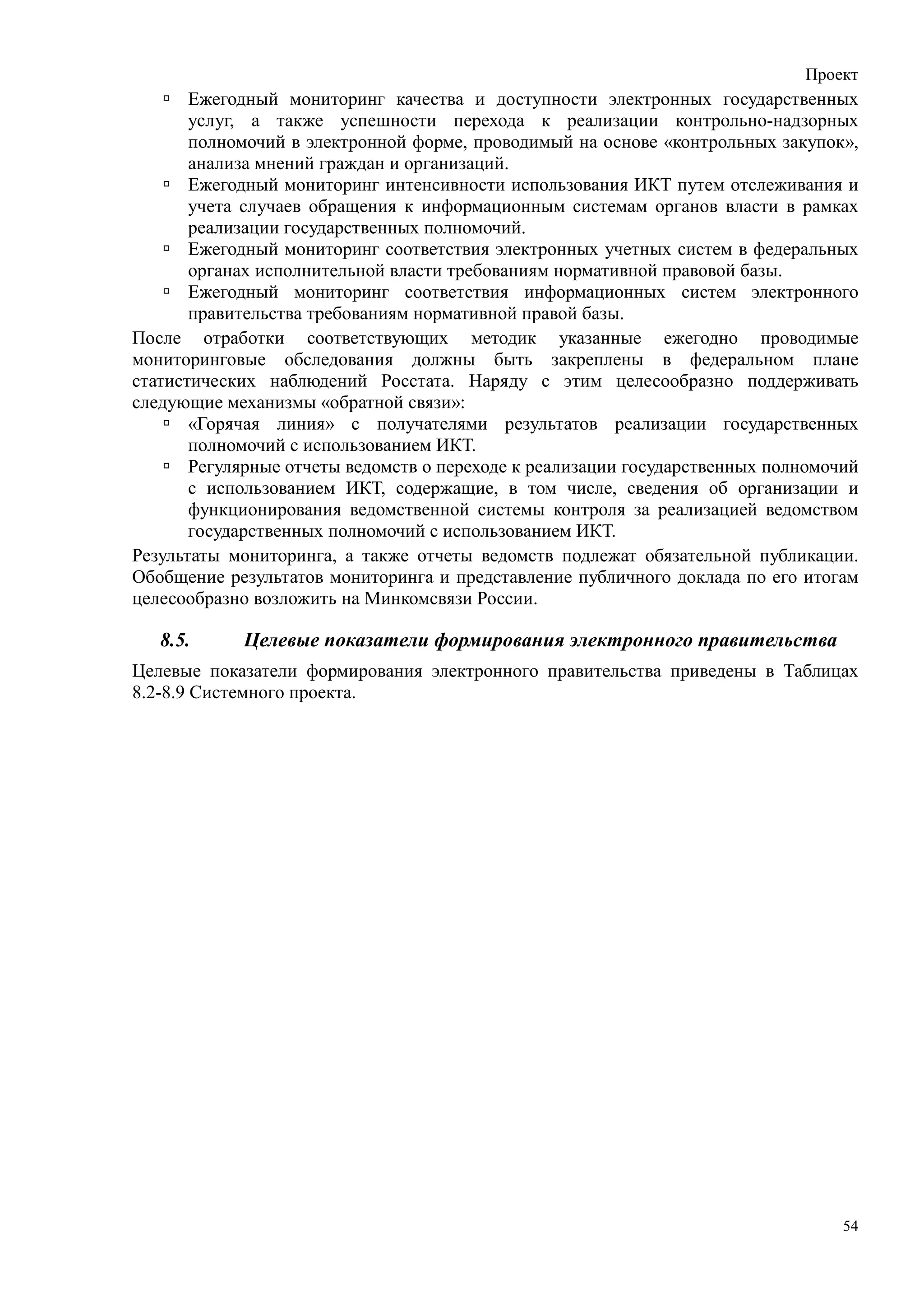 Проект
       Ежегодный мониторинг качества и доступности электронных государственных
       услуг, а также успешности перехода к реализации контрольно-надзорных
       полномочий в электронной форме, проводимый на основе «контрольных закупок»,
       анализа мнений граждан и организаций.
       Ежегодный мониторинг интенсивности использования ИКТ путем отслеживания и
       учета случаев обращения к информационным системам органов власти в рамках
       реализации государственных полномочий.
       Ежегодный мониторинг соответствия электронных учетных систем в федеральных
       органах исполнительной власти требованиям нормативной правовой базы.
       Ежегодный мониторинг соответствия информационных систем электронного
       правительства требованиям нормативной правой базы.
После отработки соответствующих методик указанные ежегодно проводимые
мониторинговые обследования должны быть закреплены в федеральном плане
статистических наблюдений Росстата. Наряду с этим целесообразно поддерживать
следующие механизмы «обратной связи»:
       «Горячая линия» с получателями результатов реализации государственных
       полномочий с использованием ИКТ.
       Регулярные отчеты ведомств о переходе к реализации государственных полномочий
       с использованием ИКТ, содержащие, в том числе, сведения об организации и
       функционирования ведомственной системы контроля за реализацией ведомством
       государственных полномочий с использованием ИКТ.
Результаты мониторинга, а также отчеты ведомств подлежат обязательной публикации.
Обобщение результатов мониторинга и представление публичного доклада по его итогам
целесообразно возложить на Минкомсвязи России.

   8.5.     Целевые показатели формирования электронного правительства
Целевые показатели формирования электронного правительства приведены в Таблицах
8.2-8.9 Системного проекта.




                                                                                  54
 