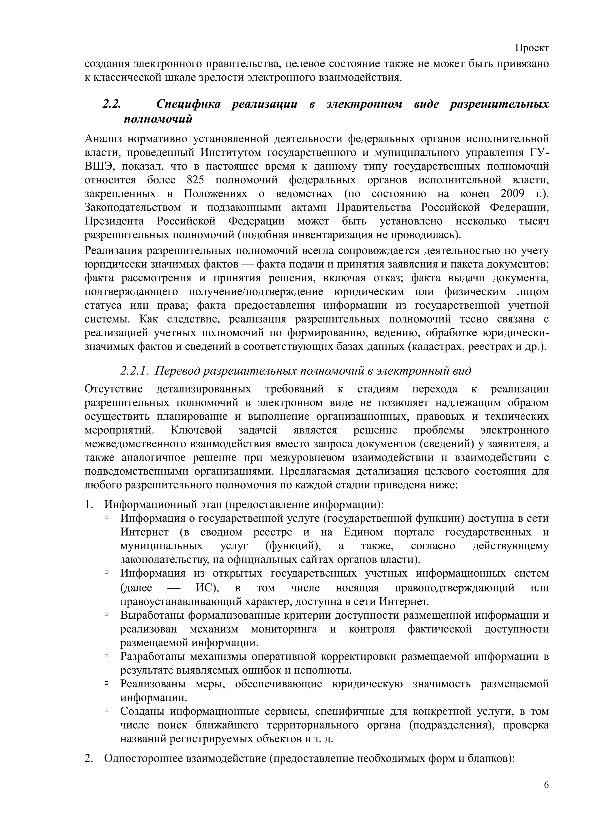 Проект
создания электронного правительства, целевое состояние также не может быть привязано
к классической шкале зрелости электронного взаимодействия.

   2.2.        Специфика реализации в электронном виде разрешительных
          полномочий
Анализ нормативно установленной деятельности федеральных органов исполнительной
власти, проведенный Институтом государственного и муниципального управления ГУ-
ВШЭ, показал, что в настоящее время к данному типу государственных полномочий
относится более 825 полномочий федеральных органов исполнительной власти,
закрепленных в Положениях о ведомствах (по состоянию на конец 2009 г.).
Законодательством и подзаконными актами Правительства Российской Федерации,
Президента Российской Федерации может быть установлено несколько тысяч
разрешительных полномочий (подобная инвентаризация не проводилась).
Реализация разрешительных полномочий всегда сопровождается деятельностью по учету
юридически значимых фактов — факта подачи и принятия заявления и пакета документов;
факта рассмотрения и принятия решения, включая отказ; факта выдачи документа,
подтверждающего получение/подтверждение юридическим или физическим лицом
статуса или права; факта предоставления информации из государственной учетной
системы. Как следствие, реализация разрешительных полномочий тесно связана с
реализацией учетных полномочий по формированию, ведению, обработке юридически-
значимых фактов и сведений в соответствующих базах данных (кадастрах, реестрах и др.).

      2.2.1. Перевод разрешительных полномочий в электронный вид
Отсутствие детализированных требований к стадиям перехода к реализации
разрешительных полномочий в электронном виде не позволяет надлежащим образом
осуществить планирование и выполнение организационных, правовых и технических
мероприятий. Ключевой задачей является решение проблемы электронного
межведомственного взаимодействия вместо запроса документов (сведений) у заявителя, а
также аналогичное решение при межуровневом взаимодействии и взаимодействии с
подведомственными организациями. Предлагаемая детализация целевого состояния для
любого разрешительного полномочия по каждой стадии приведена ниже:
1. Информационный этап (предоставление информации):
     Информация о государственной услуге (государственной функции) доступна в сети
     Интернет (в сводном реестре и на Едином портале государственных и
     муниципальных услуг (функций), а также, согласно действующему
     законодательству, на официальных сайтах органов власти).
     Информация из открытых государственных учетных информационных систем
     (далее  ИС), в том числе носящая правоподтверждающий или
     правоустанавливающий характер, доступна в сети Интернет.
     Выработаны формализованные критерии доступности размещенной информации и
     реализован механизм мониторинга и контроля фактической доступности
     размещаемой информации.
     Разработаны механизмы оперативной корректировки размещаемой информации в
     результате выявляемых ошибок и неполноты.
     Реализованы меры, обеспечивающие юридическую значимость размещаемой
     информации.
     Созданы информационные сервисы, специфичные для конкретной услуги, в том
     числе поиск ближайшего территориального органа (подразделения), проверка
     названий регистрируемых объектов и т. д.
2. Одностороннее взаимодействие (предоставление необходимых форм и бланков):

                                                                                     6
 
