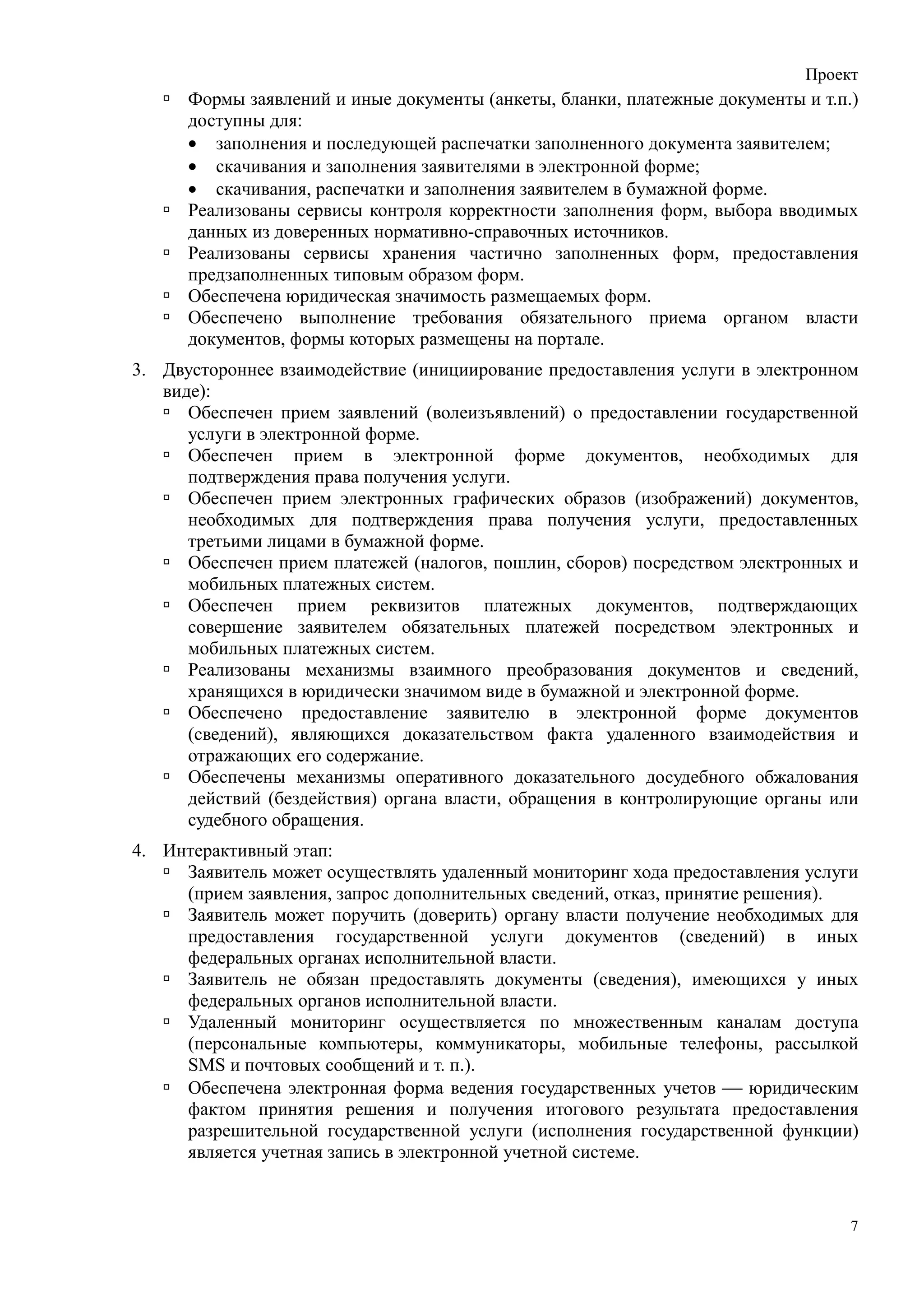 Проект
      Формы заявлений и иные документы (анкеты, бланки, платежные документы и т.п.)
      доступны для:
      • заполнения и последующей распечатки заполненного документа заявителем;
      • скачивания и заполнения заявителями в электронной форме;
      • скачивания, распечатки и заполнения заявителем в бумажной форме.
      Реализованы сервисы контроля корректности заполнения форм, выбора вводимых
      данных из доверенных нормативно-справочных источников.
      Реализованы сервисы хранения частично заполненных форм, предоставления
      предзаполненных типовым образом форм.
      Обеспечена юридическая значимость размещаемых форм.
      Обеспечено выполнение требования обязательного приема органом власти
      документов, формы которых размещены на портале.
3. Двустороннее взаимодействие (инициирование предоставления услуги в электронном
   виде):
      Обеспечен прием заявлений (волеизъявлений) о предоставлении государственной
      услуги в электронной форме.
      Обеспечен прием в электронной форме документов, необходимых для
      подтверждения права получения услуги.
      Обеспечен прием электронных графических образов (изображений) документов,
      необходимых для подтверждения права получения услуги, предоставленных
      третьими лицами в бумажной форме.
      Обеспечен прием платежей (налогов, пошлин, сборов) посредством электронных и
      мобильных платежных систем.
      Обеспечен прием реквизитов платежных документов, подтверждающих
      совершение заявителем обязательных платежей посредством электронных и
      мобильных платежных систем.
      Реализованы механизмы взаимного преобразования документов и сведений,
      хранящихся в юридически значимом виде в бумажной и электронной форме.
      Обеспечено предоставление заявителю в электронной форме документов
      (сведений), являющихся доказательством факта удаленного взаимодействия и
      отражающих его содержание.
      Обеспечены механизмы оперативного доказательного досудебного обжалования
      действий (бездействия) органа власти, обращения в контролирующие органы или
      судебного обращения.
4. Интерактивный этап:
     Заявитель может осуществлять удаленный мониторинг хода предоставления услуги
     (прием заявления, запрос дополнительных сведений, отказ, принятие решения).
     Заявитель может поручить (доверить) органу власти получение необходимых для
     предоставления государственной услуги документов (сведений) в иных
     федеральных органах исполнительной власти.
     Заявитель не обязан предоставлять документы (сведения), имеющихся у иных
     федеральных органов исполнительной власти.
     Удаленный мониторинг осуществляется по множественным каналам доступа
     (персональные компьютеры, коммуникаторы, мобильные телефоны, рассылкой
     SMS и почтовых сообщений и т. п.).
     Обеспечена электронная форма ведения государственных учетов  юридическим
     фактом принятия решения и получения итогового результата предоставления
     разрешительной государственной услуги (исполнения государственной функции)
     является учетная запись в электронной учетной системе.


                                                                                  7
 
