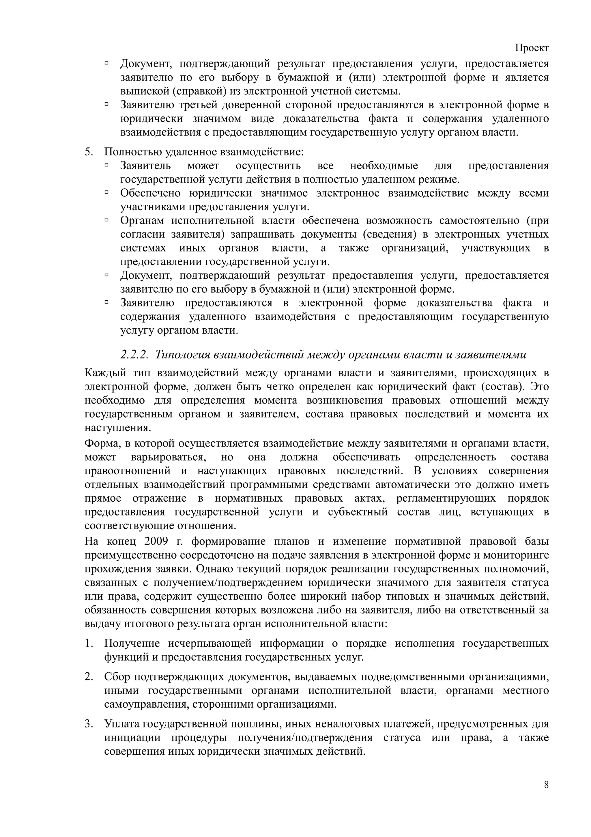 Проект
      Документ, подтверждающий результат предоставления услуги, предоставляется
      заявителю по его выбору в бумажной и (или) электронной форме и является
      выпиской (справкой) из электронной учетной системы.
      Заявителю третьей доверенной стороной предоставляются в электронной форме в
      юридически значимом виде доказательства факта и содержания удаленного
      взаимодействия с предоставляющим государственную услугу органом власти.
5. Полностью удаленное взаимодействие:
     Заявитель может осуществить все необходимые для предоставления
     государственной услуги действия в полностью удаленном режиме.
     Обеспечено юридически значимое электронное взаимодействие между всеми
     участниками предоставления услуги.
     Органам исполнительной власти обеспечена возможность самостоятельно (при
     согласии заявителя) запрашивать документы (сведения) в электронных учетных
     системах иных органов власти, а также организаций, участвующих в
     предоставлении государственной услуги.
     Документ, подтверждающий результат предоставления услуги, предоставляется
     заявителю по его выбору в бумажной и (или) электронной форме.
     Заявителю предоставляются в электронной форме доказательства факта и
     содержания удаленного взаимодействия с предоставляющим государственную
     услугу органом власти.

      2.2.2. Типология взаимодействий между органами власти и заявителями
Каждый тип взаимодействий между органами власти и заявителями, происходящих в
электронной форме, должен быть четко определен как юридический факт (состав). Это
необходимо для определения момента возникновения правовых отношений между
государственным органом и заявителем, состава правовых последствий и момента их
наступления.
Форма, в которой осуществляется взаимодействие между заявителями и органами власти,
может варьироваться, но она должна обеспечивать определенность состава
правоотношений и наступающих правовых последствий. В условиях совершения
отдельных взаимодействий программными средствами автоматически это должно иметь
прямое отражение в нормативных правовых актах, регламентирующих порядок
предоставления государственной услуги и субъектный состав лиц, вступающих в
соответствующие отношения.
На конец 2009 г. формирование планов и изменение нормативной правовой базы
преимущественно сосредоточено на подаче заявления в электронной форме и мониторинге
прохождения заявки. Однако текущий порядок реализации государственных полномочий,
связанных с получением/подтверждением юридически значимого для заявителя статуса
или права, содержит существенно более широкий набор типовых и значимых действий,
обязанность совершения которых возложена либо на заявителя, либо на ответственный за
выдачу итогового результата орган исполнительной власти:
1. Получение исчерпывающей информации о порядке исполнения государственных
   функций и предоставления государственных услуг.
2. Сбор подтверждающих документов, выдаваемых подведомственными организациями,
   иными государственными органами исполнительной власти, органами местного
   самоуправления, сторонними организациями.
3. Уплата государственной пошлины, иных неналоговых платежей, предусмотренных для
   инициации процедуры получения/подтверждения статуса или права, а также
   совершения иных юридически значимых действий.

                                                                                   8
 
