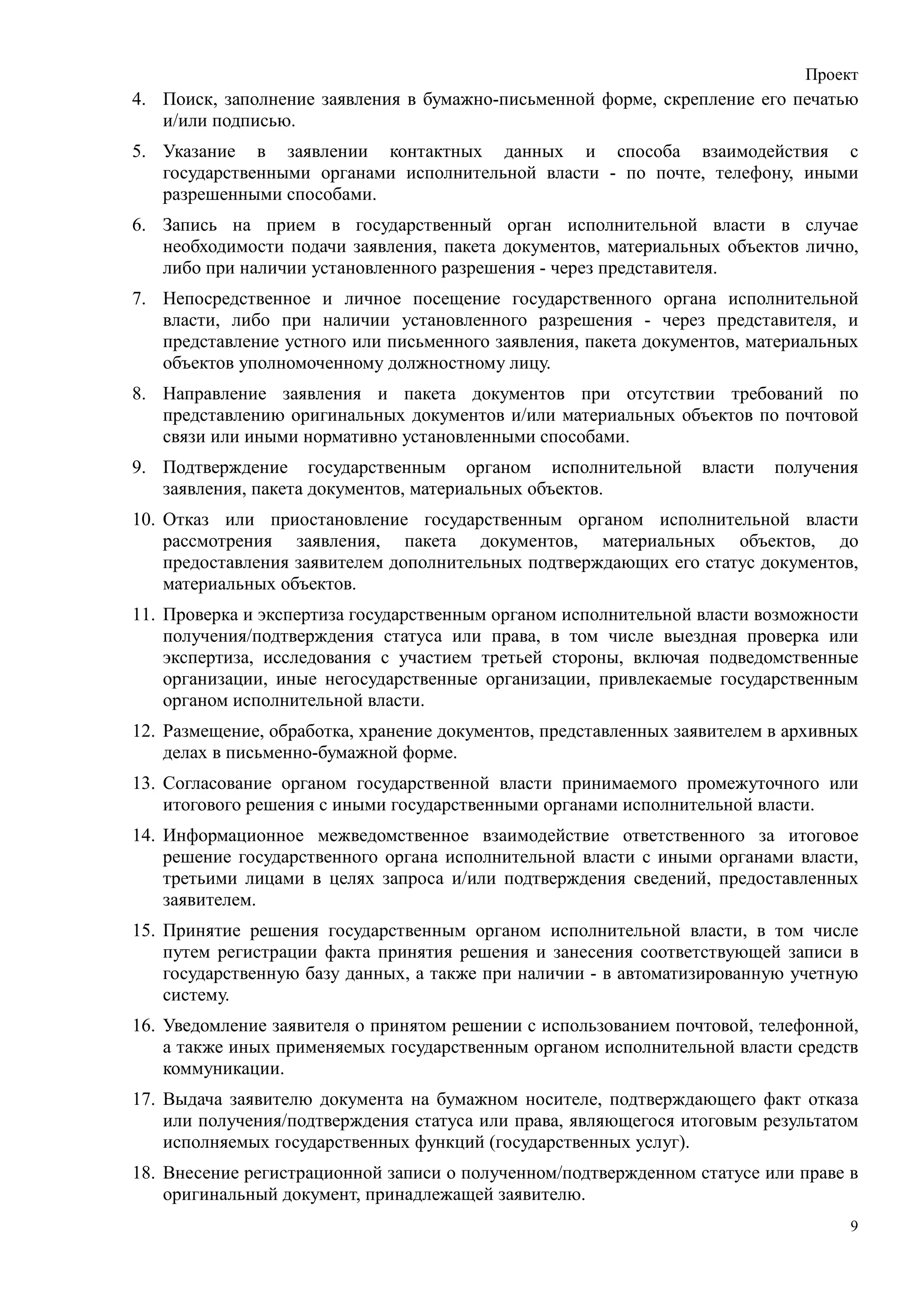 Проект
4. Поиск, заполнение заявления в бумажно-письменной форме, скрепление его печатью
   и/или подписью.
5. Указание в заявлении контактных данных и способа взаимодействия с
   государственными органами исполнительной власти - по почте, телефону, иными
   разрешенными способами.
6. Запись на прием в государственный орган исполнительной власти в случае
   необходимости подачи заявления, пакета документов, материальных объектов лично,
   либо при наличии установленного разрешения - через представителя.
7. Непосредственное и личное посещение государственного органа исполнительной
   власти, либо при наличии установленного разрешения - через представителя, и
   представление устного или письменного заявления, пакета документов, материальных
   объектов уполномоченному должностному лицу.
8. Направление заявления и пакета документов при отсутствии требований по
   представлению оригинальных документов и/или материальных объектов по почтовой
   связи или иными нормативно установленными способами.
9. Подтверждение государственным органом исполнительной          власти   получения
   заявления, пакета документов, материальных объектов.
10. Отказ или приостановление государственным органом исполнительной власти
    рассмотрения заявления, пакета документов, материальных объектов, до
    предоставления заявителем дополнительных подтверждающих его статус документов,
    материальных объектов.
11. Проверка и экспертиза государственным органом исполнительной власти возможности
    получения/подтверждения статуса или права, в том числе выездная проверка или
    экспертиза, исследования с участием третьей стороны, включая подведомственные
    организации, иные негосударственные организации, привлекаемые государственным
    органом исполнительной власти.
12. Размещение, обработка, хранение документов, представленных заявителем в архивных
    делах в письменно-бумажной форме.
13. Согласование органом государственной власти принимаемого промежуточного или
    итогового решения с иными государственными органами исполнительной власти.
14. Информационное межведомственное взаимодействие ответственного за итоговое
    решение государственного органа исполнительной власти с иными органами власти,
    третьими лицами в целях запроса и/или подтверждения сведений, предоставленных
    заявителем.
15. Принятие решения государственным органом исполнительной власти, в том числе
    путем регистрации факта принятия решения и занесения соответствующей записи в
    государственную базу данных, а также при наличии - в автоматизированную учетную
    систему.
16. Уведомление заявителя о принятом решении с использованием почтовой, телефонной,
    а также иных применяемых государственным органом исполнительной власти средств
    коммуникации.
17. Выдача заявителю документа на бумажном носителе, подтверждающего факт отказа
    или получения/подтверждения статуса или права, являющегося итоговым результатом
    исполняемых государственных функций (государственных услуг).
18. Внесение регистрационной записи о полученном/подтвержденном статусе или праве в
    оригинальный документ, принадлежащей заявителю.
                                                                                   9
 