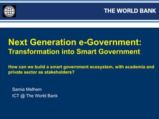 Next Generation e-Government:
Transformation into Smart Government
How can we build a smart government ecosystem, with academia and
private sector as stakeholders?
Samia Melhem
ICT @ The World Bank
 