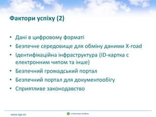 www.ega.ee
Фактори успіху (2)
• Дані в цифровому форматі
• Безпечне середовище для обміну даними X-road
• Ідентифікаційна інфраструктура (ID-картка с
електронним чипом та інше)
• Безпечний громадський портал
• Безпечний портал для документообігу
• Сприятливе законодавство
 