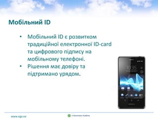 www.ega.ee
Мобільний ID
• Мобільний ID є розвитком
традиційної електронної ID-card
та цифрового підпису на
мобільному телефоні.
• Рішення має довіру та
підтримано урядом.
 