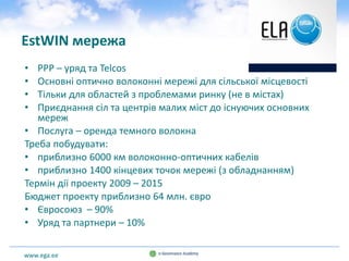 www.ega.ee
EstWIN мережа
• PPP – уряд та Telcos
• Основні оптично волоконні мережі для сільської місцевості
• Тільки для областей з проблемами ринку (не в містах)
• Приєднання сіл та центрів малих міст до існуючих основних
мереж
• Послуга – оренда темного волокна
Треба побудувати:
• приблизно 6000 км волоконно-оптичних кабелів
• приблизно 1400 кінцевих точок мережі (з обладнанням)
Термін дії проекту 2009 – 2015
Бюджет проекту приблизно 64 млн. євро
• Євросоюз – 90%
• Уряд та партнери – 10%
 