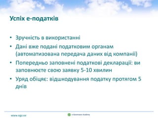 www.ega.ee
Успіх e-податків
• Зручність в використанні
• Дані вже подані податковим органам
(автоматизована передача даних від компанії)
• Попередньо заповнені податкові декларації: ви
заповнюєте свою заявку 5-10 хвилин
• Уряд обіцяє: відшкодування податку протягом 5
днів
 