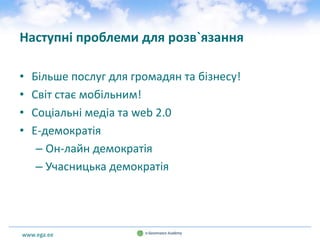 www.ega.ee
Наступні проблеми для розв`язання
• Більше послуг для громадян та бізнесу!
• Світ стає мобільним!
• Соціальні медіа та web 2.0
• E-демократія
– Он-лайн демократія
– Учасницька демократія
 