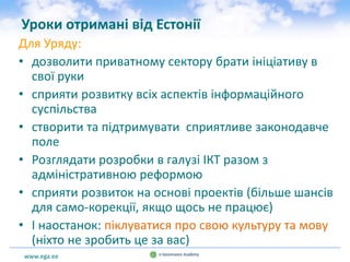 www.ega.ee
Уроки отримані від Естонії
Для Уряду:
• дозволити приватному сектору брати ініціативу в
свої руки
• сприяти розвитку всіх аспектів інформаційного
суспільства
• створити та підтримувати сприятливе законодавче
поле
• Розглядати розробки в галузі ІКТ разом з
адміністративною реформою
• сприяти розвиток на основі проектів (більше шансів
для само-корекції, якщо щось не працює)
• І наостанок: піклуватися про свою культуру та мову
(ніхто не зробить це за вас)
 
