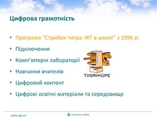 www.ega.ee
Цифрова грамотність
• Програма “Стрибок тигра: ІКТ в школі” з 1996 р.
• Підключення
• Комп‘ютерні лабораторії
• Навчання вчителів
• Цифровий контент
• Цифрові освітні матеріали та середовище
 