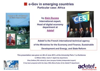 e-Gov in emerging countries
1
e-Gov in emerging countries
Particular case: Africa
> by Alain Ducass
> International expert,
> Head of digital economy
department at
> Adetef
Adetef is the French international technical agency
of the Ministries for the Economy and Finance, Sustainable
Development and Energy, and State Reform
This presentation was given on 4th of June 2013, at the University Paris 1 La Sorbonne
to William Gilles, head of digital law department,
Elise Delbies (PIG retired) & Jean-Jacques Kudela (independent expert)
It has been prepared wiith the help of Mrs Mona Kubec & the Adetef IT department.
 