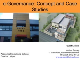 e-Governance: Concept and Case
Studies
Guest Lecture
Krishna Pandey
IT Consultant, Government of Nepal
IT Expert, CSC (P) Ltd
kris.pandey@hotmail.com
Academia International College
Gwarko, Lalitpur
 