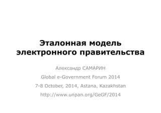 Эталонная модель 
электронного правительства 
Александр САМАРИН 
Global e-Government Forum 2014 
7-8 October, 2014, Astana, Kazakhstan 
http://www.unpan.org/GeGF/2014 
 