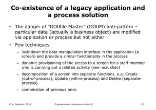 Co-existence of a legacy application and 
a process solution 
• The danger of “DOUble Master” (DOUM) anti-pattern – 
particular data (actually a business object) are modified 
via application or process but not either 
• Few techniques 
– lock-down the data manipulation interface in the application (a 
screen) and provide a similar functionality in the process 
– dynamic provisioning of the access to a screen for a staff member 
who is carrying out a related activity (see next slide) 
– decomposition of a screen into separate functions, e.g. Create 
(out-of-process), Update (within-process) and Delete (separate-process) 
– combination of previous ones 
© A. Samarin 2014 E-government reference model v3 101 
 
