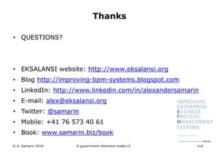 • QUESTIONS? 
Thanks 
• EKSALANSI website: http://www.eksalansi.org 
• Blog http://improving-bpm-systems.blogspot.com 
• LinkedIn: http://www.linkedin.com/in/alexandersamarin 
• E-mail: alex@eksalansi.org 
• Twitter: @samarin 
• Mobile: +41 76 573 40 61 
• Book: www.samarin.biz/book 
E-government reference model v3 114 
© A. Samarin 2014 
