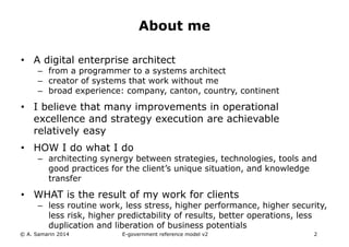 About me 
• A digital enterprise architect 
– from a programmer to a systems architect 
– creator of systems that work without me 
– broad experience: company, canton, country, continent 
• I believe that many improvements in operational 
excellence and strategy execution are achievable 
relatively easy 
• HOW I do what I do 
– architecting synergy between strategies, technologies, tools and 
good practices for the client’s unique situation, and knowledge 
transfer 
• WHAT is the result of my work for clients 
– less routine work, less stress, higher performance, higher security, 
less risk, higher predictability of results, better operations, less 
duplication and liberation of business potentials 
© A. Samarin 2014 E-government reference model v3 2 
 