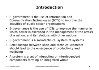 Introduction 
• E-government is the use of Information and 
Communication Technologies (ICTs) to improve the 
activities of public sector organisations 
• E-governance is the use of ICTs to improve the manner in 
which power is exercised in the management of the affairs 
of a nation, and its relations with other nations 
• E-government is a sociotechnical system of systems 
• Relationships between socio and technical elements 
should lead to the emergence of productivity and 
wellbeing 
• A system is a set of interacting or interdependent 
components forming an integrated whole 
© A. Samarin 2014 E-government reference model v3 4 
 