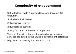 Complexity of e-government 
• Unlimited life-cycle (unpredictable and incremental 
evolution) 
• Socio-technical system 
• Collaborative system 
• Industrialised system 
• Ability for rapid innovation is important 
• Variety of services (several hundred governmental 
services are listed in the Swiss e-government catalogue) 
• High level of security for personal data 
© A. Samarin 2014 E-government reference model v3 5 
 