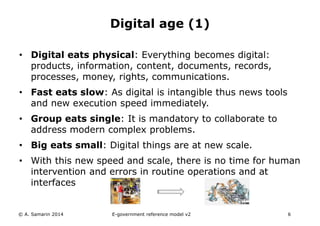 Digital age (1) 
• Digital eats physical: Everything becomes digital: 
products, information, content, documents, records, 
processes, money, rights, communications. 
• Fast eats slow: As digital is intangible thus news tools 
and new execution speed immediately. 
• Group eats single: It is mandatory to collaborate to 
address modern complex problems. 
• Big eats small: Digital things are at new scale. 
• With this new speed and scale, there is no time for human 
intervention and errors in routine operations and at 
interfaces 
© A. Samarin 2014 E-government reference model v3 6 
 