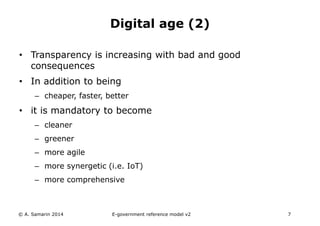 Digital age (2) 
• Transparency is increasing with bad and good 
consequences 
• In addition to being 
– cheaper, faster, better 
• it is mandatory to become 
– cleaner 
– greener 
– more agile 
– more synergetic (i.e. IoT) 
– more comprehensive 
© A. Samarin 2014 E-government reference model v3 7 
 