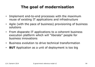 The goal of modernisation 
• Implement end-to-end processes with the maximum 
reuse of existing IT applications and infrastructure 
• Agile (with the pace of business) provisioning of business 
solutions 
• From disparate IT applications to a coherent business 
execution platform which will “liberate” people for 
business innovations 
• Business evolution to drive technical transformation 
• BUT Application as a unit of deployment is too big 
© A. Samarin 2014 E-government reference model v3 94 
 