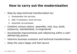 How to carry out the modernisation 
• Step-by-step technical transformation by: 
1. Disassemble into services 
2. Add, if necessary, more services 
3. Assemble via processes 
• Combine various tactics: assemble, rent, buy, build, 
outsource, standardised, re-engineered 
• Incremental improvements and refactoring within a well-defined 
big picture 
• Intermix business evolution and technical transformation 
• Keep the users happy and feel secure 
© A. Samarin 2014 E-government reference model v3 95 
 