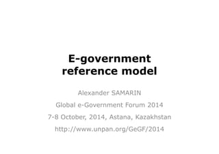 E-government 
reference model 
Alexander SAMARIN 
Global e-Government Forum 2014 
7-8 October, 2014, Astana, Kazakhstan 
http://www.unpan.org/GeGF/2014 
 