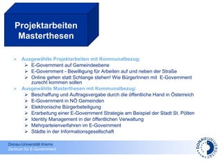 Ausgewählte Projektarbeiten mit Kommunalbezug: E-Government auf Gemeindeebene  E-Government - Bewilligung für Arbeiten auf und neben der Straße Online gehen statt Schlange stehen! Wie BürgerInnen mit  E-Government zurecht kommen sollen Ausgewählte Masterthesen mit Kommunalbezug: Beschaffung und Auftragsvergabe durch die öffentliche Hand in Österreich E-Government in NÖ Gemeinden Elektronische Bürgerbeteiligung Erarbeitung einer E-Government Strategie am Beispiel der Stadt St. Pölten Identity Management in der öffentlichen Verwaltung Mehrparteienverfahren im E-Government Städte in der Informationsgesellschaft Projektarbeiten Masterthesen 