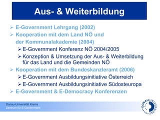 E-Government Lehrgang (2002) Kooperation mit dem Land NÖ und  der Kommunalakademie (2004) E-Government Konferenz NÖ 2004/2005 Konzeption & Umsetzung der Aus- & Weiterbildung für das Land und die Gemeinden NÖ Kooperation mit dem Bundeskanzleramt (2006) E-Government Ausbildungsinitiative Österreich E-Government Ausbildungsinitiative Südosteuropa E-Government & E-Democracy Konferenzen Aus- & Weiterbildung 