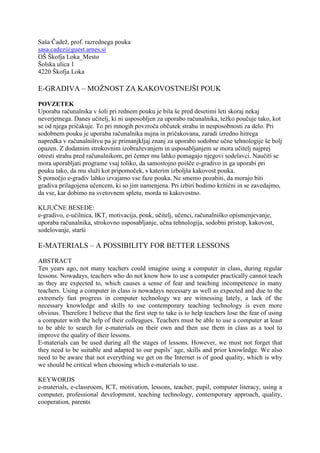 Saša Čadež, prof. razrednega pouka
sasa.cadez@guest.arnes.si
OŠ Škofja Loka_Mesto
Šolska ulica 1
4220 Škofja Loka

E-GRADIVA – MOŽNOST ZA KAKOVOSTNEJŠI POUK

POVZETEK
Uporaba računalnika v šoli pri rednem pouku je bila še pred desetimi leti skoraj nekaj
neverjetnega. Danes učitelj, ki ni usposobljen za uporabo računalnika, težko poučuje tako, kot
se od njega pričakuje. To pri mnogih povzroča občutek strahu in nesposobnosti za delo. Pri
sodobnem pouku je uporaba računalnika nujna in pričakovana, zaradi izredno hitrega
napredka v računalništvu pa je primanjkljaj znanj za uporabo sodobne učne tehnologije še bolj
opazen. Z dodatnim strokovnim izobraževanjem in usposabljanjem se mora učitelj najprej
otresti strahu pred računalnikom, pri čemer mu lahko pomagajo njegovi sodelavci. Naučiti se
mora uporabljati programe vsaj toliko, da samostojno poišče e-gradivo in ga uporabi pri
pouku tako, da mu služi kot pripomoček, s katerim izboljša kakovost pouka.
S pomočjo e-gradiv lahko izvajamo vse faze pouka. Ne smemo pozabiti, da morajo biti
gradiva prilagojena učencem, ki so jim namenjena. Pri izbiri bodimo kritični in se zavedajmo,
da vse, kar dobimo na svetovnem spletu, morda ni kakovostno.

KLJUČNE BESEDE:
e-gradivo, e-učilnica, IKT, motivacija, pouk, učitelj, učenci, računalniško opismenjevanje,
uporaba računalnika, strokovno usposabljanje, učna tehnologija, sodobni pristop, kakovost,
sodelovanje, starši

E-MATERIALS – A POSSIBILITY FOR BETTER LESSONS

ABSTRACT
Ten years ago, not many teachers could imagine using a computer in class, during regular
lessons. Nowadays, teachers who do not know how to use a computer practically cannot teach
as they are expected to, which causes a sense of fear and teaching incompetence in many
teachers. Using a computer in class is nowadays necessary as well as expected and due to the
extremely fast progress in computer technology we are witnessing lately, a lack of the
necessary knowledge and skills to use contemporary teaching technology is even more
obvious. Therefore I believe that the first step to take is to help teachers lose the fear of using
a computer with the help of their colleagues. Teachers must be able to use a computer at least
to be able to search for e-materials on their own and then use them in class as a tool to
improve the quality of their lessons.
E-materials can be used during all the stages of lessons. However, we must not forget that
they need to be suitable and adapted to our pupils’ age, skills and prior knowledge. We also
need to be aware that not everything we get on the Internet is of good quality, which is why
we should be critical when choosing which e-materials to use.

KEYWORDS
e-materials, e-classroom, ICT, motivation, lessons, teacher, pupil, computer literacy, using a
computer, professional development, teaching technology, contemporary approach, quality,
cooperation, parents
 