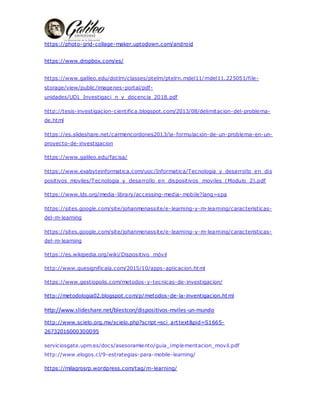 https://photo-grid-collage-maker.uptodown.com/android
https://www.dropbox.com/es/
https://www.galileo.edu/dotlrn/classes/ptelrn/ptelrn.mdel11/mdel11.225051/file-
storage/view/public/imagenes-portal/pdf-
unidades/UD1_Investigaci_n_y_docencia_2018.pdf
http://tesis-investigacion-cientifica.blogspot.com/2013/08/delimitacion-del-problema-
de.html
https://es.slideshare.net/carmencordones2013/la-formulacion-de-un-problema-en-un-
proyecto-de-investigacion
https://www.galileo.edu/facisa/
https://www.exabyteinformatica.com/uoc/Informatica/Tecnologia_y_desarrollo_en_dis
positivos_moviles/Tecnologia_y_desarrollo_en_dispositivos_moviles_(Modulo_2).pdf
https://www.lds.org/media-library/accessing-media- mobile?lang=spa
https://sites.google.com/site/johanmenassite/e-learning-y-m-learning/caracteristicas-
del-m-learning
https://sites.google.com/site/johanmenassite/e-learning-y-m-learning/caracteristicas-
del-m-learning
https://es.wikipedia.org/wiki/Dispositivo_mvil
http://www.quesignificala.com/2015/10/apps-aplicacion.html
https://www.gestiopolis.com/metodos-y-tecnicas-de-investigacion/
http://metodologia02.blogspot.com/p/metodos-de-la-inventigacion.html
http://www.slideshare.net/blestcon/dispositivos\mviles\un\mundo
http://www.scielo.org.mx/scielo.php?script=sci_arttext&pid=S1665-
26732016000300095
serviciosgate.upm.es/docs/asesoramiento/guia_implementacion_movil.pdf
http://www.elogos.cl/9-estrategias-para-mobile-learning/
https://milagrosrp.wordpress.com/tag/m-learning/
 