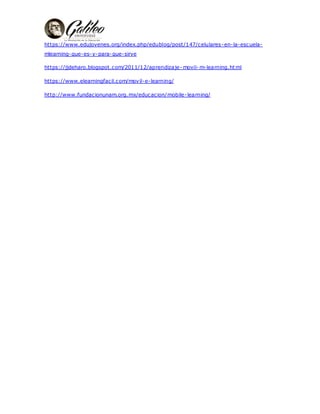 https://www.edujovenes.org/index.php/edublog/post/147/celulares-en-la-escuela-
mlearning-que-es-y-para-que-sirve
https://jjdeharo.blogspot.com/2011/12/aprendizaje- movil- m-learning.html
https://www.elearningfacil.com/movil-e-learning/
http://www.fundacionunam.org.mx/educacion/mobile-learning/
 
