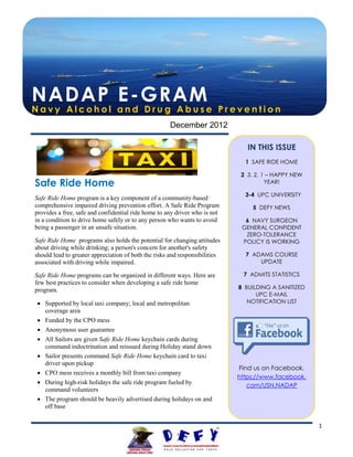 NADAP E-GRAM
Navy Alcohol and Drug Abuse Prevention
                                                      December 2012

                                                                                IN THIS ISSUE
                                                                               1 SAFE RIDE HOME

                                                                              2 3, 2, 1 – HAPPY NEW
Safe Ride Home                                                                         YEAR!

                                                                               3-4 UPC UNIVERSITY
Safe Ride Home program is a key component of a community-based
comprehensive impaired driving prevention effort. A Safe Ride Program             5 DEFY NEWS
provides a free, safe and confidential ride home to any driver who is not
in a condition to drive home safely or to any person who wants to avoid        6 NAVY SURGEON
being a passenger in an unsafe situation.                                     GENERAL CONFIDENT
                                                                               ZERO-TOLERANCE
Safe Ride Home programs also holds the potential for changing attitudes       POLICY IS WORKING
about driving while drinking; a person's concern for another's safety
should lead to greater appreciation of both the risks and responsibilities     7 ADAMS COURSE
associated with driving while impaired.                                            UPDATE

Safe Ride Home programs can be organized in different ways. Here are          7 ADMITS STATISTICS
few best practices to consider when developing a safe ride home
program.                                                                     8 BUILDING A SANITIZED
                                                                                   UPC E-MAIL
  Supported by local taxi company; local and metropolitan                      NOTIFICATION LIST
   coverage area
  Funded by the CPO mess
  Anonymous user guarantee
  All Sailors are given Safe Ride Home keychain cards during
   command indoctrination and reissued during Holiday stand down
  Sailor presents command Safe Ride Home keychain card to taxi
   driver upon pickup
                                                                             Find us on Facebook.
  CPO mess receives a monthly bill from taxi company
                                                                             https://www.facebook.
  During high-risk holidays the safe ride program fueled by                    com/USN.NADAP
   command volunteers
  The program should be heavily advertised during holidays on and
   off base


                                                                                                      1
 