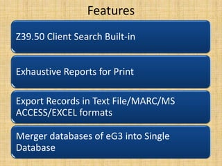 Features
Z39.50 Client Search Built-in

Exhaustive Reports for Print
Export Records in Text File/MARC/MS
ACCESS/EXCEL formats
Merger databases of eG3 into Single
Database

 