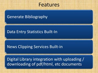 Features
Generate Bibliography
Data Entry Statistics Built-In
News Clipping Services Built-in
Digital Library integration with uploading /
downloading of pdf/html, etc documents

 