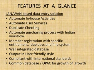 FEATURES AT A GLANCE
LAN/WAN based data entry solution
• Automate In-house Activities
• Automate User Services
• Duplicate Checking
• Automate purchasing process with Indian
workflow.
• Member registration with specific
entitlement, due days and fine system
• Well integrated database
• Output in User friendly style
• Compliant with international standards
• Common database / OPAC for growth of growth

 