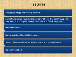 Features
Front cover image retrieval via Amazon.
Internationalization (translation) support. BiblioteQ currently supports
the Czech, Dutch, English, French, German, and Greek languages.
Item reservation.
Item reservation histories for patrons.
Listings of overdue items, requested items, and reserved items.
Patron information.

 