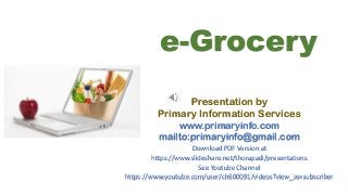 e-Grocery
Presentation by
Primary Information Services
www.primaryinfo.com
mailto:primaryinfo@gmail.com
Download PDF Version at
https://www.slideshare.net/thorapadi/presentations
See Youtube Channel
https://www.youtube.com/user/ch600091/videos?view_as=subscriber
 
