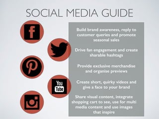 SOCIAL MEDIA GUIDE
Build brand awareness, reply to
customer queries and promote
seasonal sales
Drive fan engagement and create
sharable hashtags
Provide exclusive merchandise
and organise previews
Share visual content, integrate
shopping cart to see, use for multi
media content and use images
that inspire
Create short, quirky videos and
give a face to your brand
 