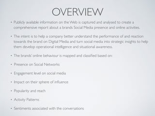 OVERVIEW
• Publicly available information on the Web is captured and analysed to create a
comprehensive report about a brands Social Media presence and online activities.
• The intent is to help a company better understand the performance of and reaction
towards the brand on Digital Media and turn social media into strategic insights to help
them develop operational intelligence and situational awareness.
• The brands’ online behaviour is mapped and classiﬁed based on:
• Presence on Social Networks
• Engagement level on social media
• Impact on their sphere of inﬂuence
• Popularity and reach
• Activity Patterns
• Sentiments associated with the conversations
 
