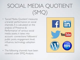 SOCIAL MEDIA QUOTIENT
(SMQ)
• ‘Social Media Quotient’ measures
a brands’ performance on social
channels. It is calculated on the
analysis of ‘Presence &
Performance’ of various social
media assets; it takes into
account- connections/ followers/
public posts, engagement level,
inﬂuence, technology adoption
etc.
• The following channels have been
covered under SMQ Analysis
 