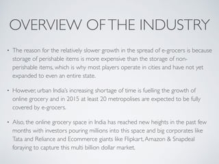 OVERVIEW OFTHE INDUSTRY
• The reason for the relatively slower growth in the spread of e-grocers is because
storage of perishable items is more expensive than the storage of non-
perishable items, which is why most players operate in cities and have not yet
expanded to even an entire state.
• However, urban India’s increasing shortage of time is fuelling the growth of
online grocery and in 2015 at least 20 metropolises are expected to be fully
covered by e-grocers.
• Also, the online grocery space in India has reached new heights in the past few
months with investors pouring millions into this space and big corporates like
Tata and Reliance and Ecommerce giants like Flipkart,Amazon & Snapdeal
foraying to capture this multi billion dollar market.
 