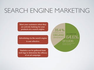 SEARCH ENGINE MARKETING
Meet your customers when they
are actively looking for your
products on a search engine.
Advertising via the search engine
is cost effective.
Statistics can be gathered from
web logs to determine the efﬁcacy
of an ad campaign.
 