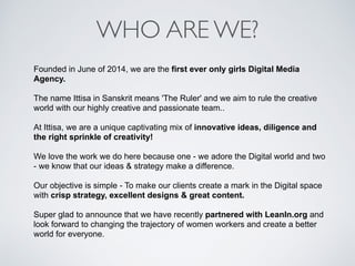 WHO ARE WE?
Founded in June of 2014, we are the first ever only girls Digital Media
Agency.
The name Ittisa in Sanskrit means 'The Ruler' and we aim to rule the creative
world with our highly creative and passionate team..
At Ittisa, we are a unique captivating mix of innovative ideas, diligence and
the right sprinkle of creativity!
We love the work we do here because one - we adore the Digital world and two
- we know that our ideas & strategy make a difference.
Our objective is simple - To make our clients create a mark in the Digital space
with crisp strategy, excellent designs & great content.
Super glad to announce that we have recently partnered with LeanIn.org and
look forward to changing the trajectory of women workers and create a better
world for everyone.
 
