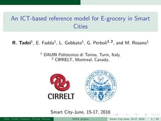 An ICT-based reference model for E-grocery in Smart
Cities
R. Tadei1, E. Fadda1, L. Gobbato1, G. Perboli1, 2, and M. Rosano1
1
DAUIN Politecnico di Torino, Turin, Italy,
2
CIRRELT, Montreal, Canada,
Smart City-June, 15-17, 2016
Tadei, Fadda, Gobbato, Perboli, Rosano SOUL project Smart City-June, 15-17, 2016 1 / 16
 