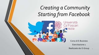 Creating a Community
Starting from Facebook
Corso di E-Business
Esercitazione 1
Realizzato da: E-Group 1
 