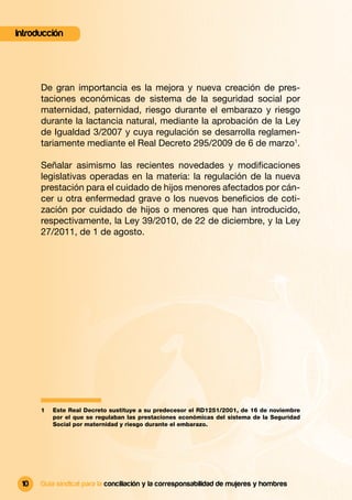Introducción




      De gran importancia es la mejora y nueva creación de pres-
      taciones económicas de sistema de la seguridad social por
      maternidad, paternidad, riesgo durante el embarazo y riesgo
      durante la lactancia natural, mediante la aprobación de la Ley
      de Igualdad 3/2007 y cuya regulación se desarrolla reglamen-
      tariamente mediante el Real Decreto 295/2009 de 6 de marzo1.

      Señalar asimismo las recientes novedades y modiﬁcaciones
      legislativas operadas en la materia: la regulación de la nueva
      prestación para el cuidado de hijos menores afectados por cán-
      cer u otra enfermedad grave o los nuevos beneﬁcios de coti-
      zación por cuidado de hijos o menores que han introducido,
      respectivamente, la Ley 39/2010, de 22 de diciembre, y la Ley
      27/2011, de 1 de agosto.




      1   Este Real Decreto sustituye a su predecesor el RD1251/2001, de 16 de noviembre
          por el que se regulaban las prestaciones económicas del sistema de la Seguridad
          Social por maternidad y riesgo durante el embarazo.




 10   Guía sindical para la conciliación y la corresponsabilidad de mujeres y hombres
 