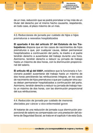 1 Maternidad,    2             3 Riesgo durante el      4      Reducción de jornada          5
                                                                                             5       Otros derechos              6 Tutela
                                 embarazo y riesgo      y prestación económica por cuidado      y prestaciones para la
  adopción y      Paternidad                                                                                                        contra la
                                 durante la lactancia   de menores afectados por cáncer u    conciliacion de la vida familiar,
 acogimiento                                                                                                                     discriminación
                                      natural                 otra Enfermedad grave                laboral y personal




                de un mes, reducción que se podrá prorratear si hay más de un
                titular del derecho por el mismo hecho causante, respetando,
                en todo caso, el plazo máximo de un mes.


                4.3. Reducciones de jornada por cuidado de hijos e hijas
                prematuros o neonatos hospitalizados

                El apartado 4 bis del artículo 37 del Estatuto de los Tra-
                bajadores dispone que en los casos de nacimientos de hijos
                prematuros o que, por cualquier causa, deban permanecer
                hospitalizados a continuación del parto, la madre o el padre
                tendrán derecho a ausentarse del trabajo durante una hora.
                Asimismo, tendrán derecho a reducir su jornada de trabajo
                hasta un máximo de dos horas, con la disminución proporcio-
                nal del salario.

                El artículo 48 g) del EBEP, establece que la funcionaria o fun-
                cionario pueden ausentarse del trabajo hasta un máximo de
                dos horas percibiendo las retribuciones íntegras, en los casos
                de nacimiento de hijos prematuros o que por cualquier otra cau-
                sa deban permanecer hospitalizados a continuación del parto.
                Asimismo, tendrán derecho a reducir su jornada de trabajo has-
                ta un máximo de dos horas, con las disminución proporcional
                del sus retribuciones.


                4.4. Reducción de jornada por cuidado de menores
                afectados por cáncer u otra enfermedad grave

                Al tratarse de una reducción de jornada cuya disminución pro-
                porcional de salario es compensada con una prestación del sis-
                tema de Seguridad Social, se trata en el capítulo 4 de esta Guía.




                     Guía sindical para la conciliación y la corresponsabilidad de mujeres y hombres                                   101
 